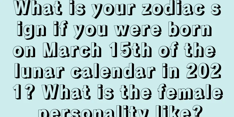 What is your zodiac sign if you were born on March 15th of the lunar calendar in 2021? What is the female personality like?