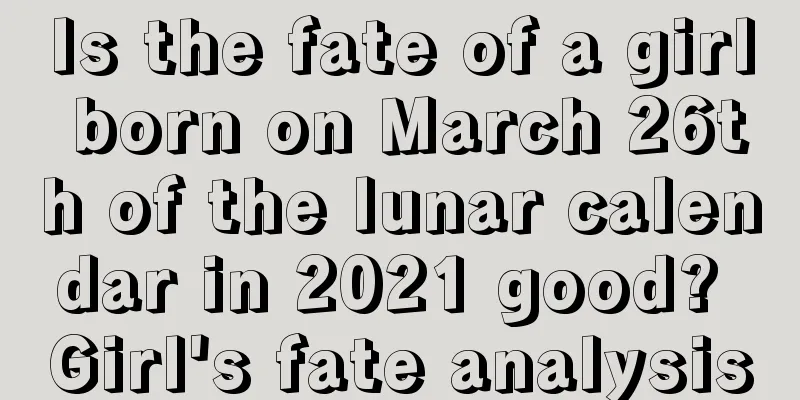 Is the fate of a girl born on March 26th of the lunar calendar in 2021 good? Girl's fate analysis
