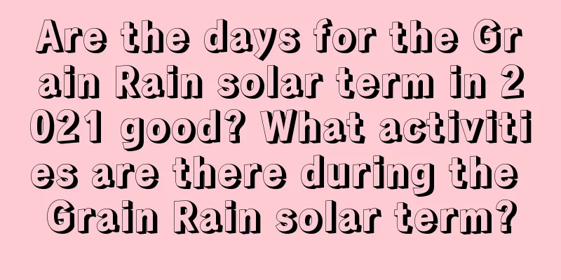Are the days for the Grain Rain solar term in 2021 good? What activities are there during the Grain Rain solar term?