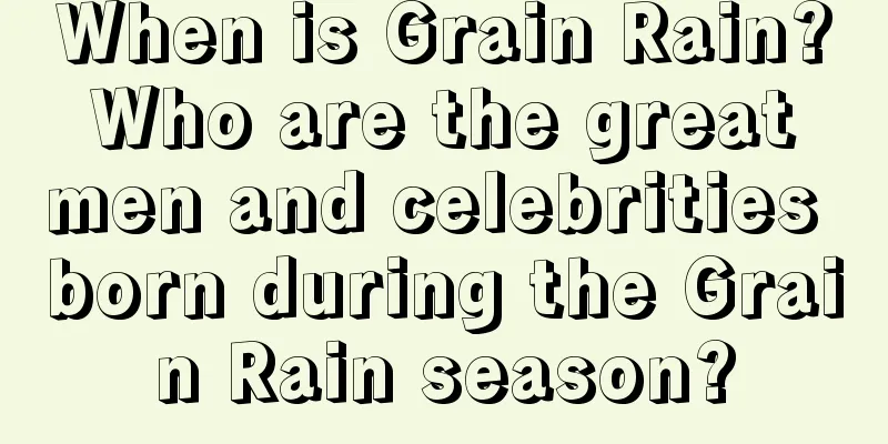 When is Grain Rain? Who are the great men and celebrities born during the Grain Rain season?