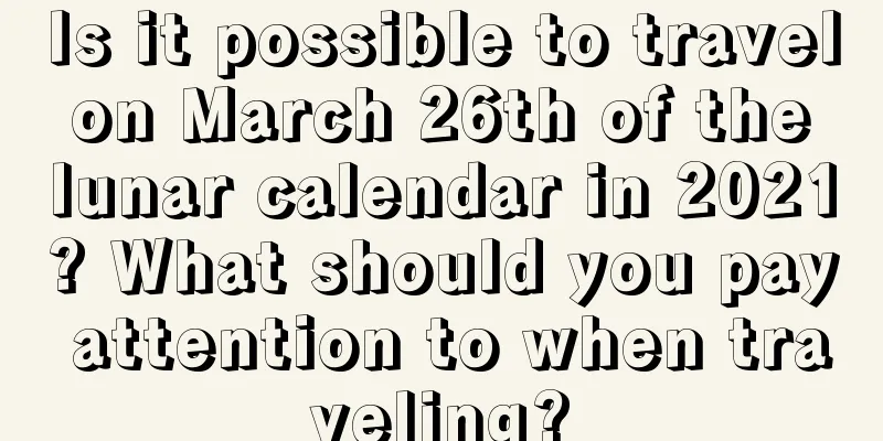 Is it possible to travel on March 26th of the lunar calendar in 2021? What should you pay attention to when traveling?