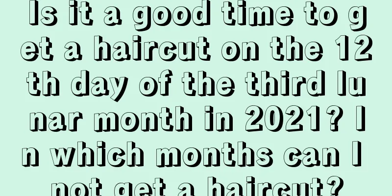 Is it a good time to get a haircut on the 12th day of the third lunar month in 2021? In which months can I not get a haircut?