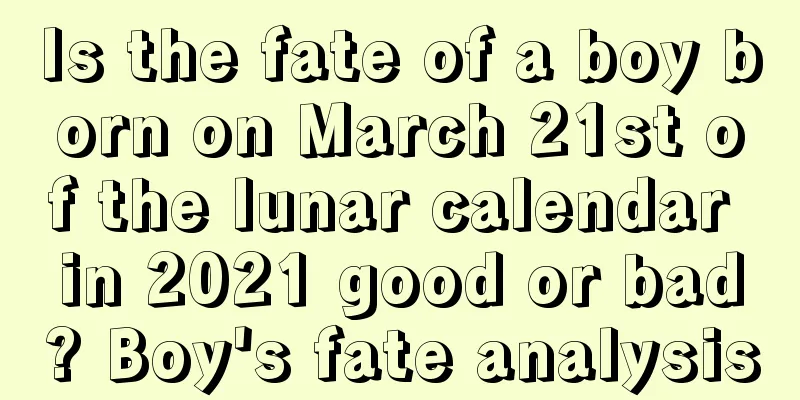 Is the fate of a boy born on March 21st of the lunar calendar in 2021 good or bad? Boy's fate analysis