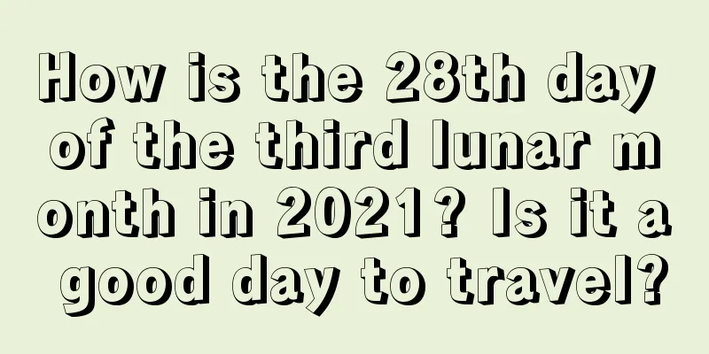 How is the 28th day of the third lunar month in 2021? Is it a good day to travel?