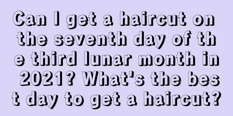 Can I get a haircut on the seventh day of the third lunar month in 2021? What's the best day to get a haircut?