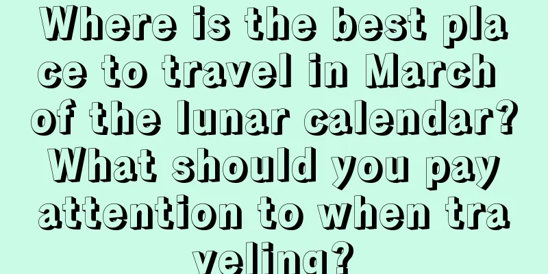 Where is the best place to travel in March of the lunar calendar? What should you pay attention to when traveling?