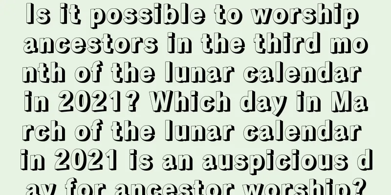 Is it possible to worship ancestors in the third month of the lunar calendar in 2021? Which day in March of the lunar calendar in 2021 is an auspicious day for ancestor worship?