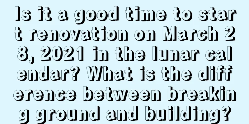 Is it a good time to start renovation on March 28, 2021 in the lunar calendar? What is the difference between breaking ground and building?