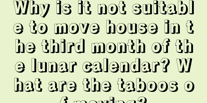 Why is it not suitable to move house in the third month of the lunar calendar? What are the taboos of moving?