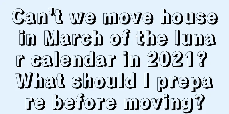 Can’t we move house in March of the lunar calendar in 2021? What should I prepare before moving?