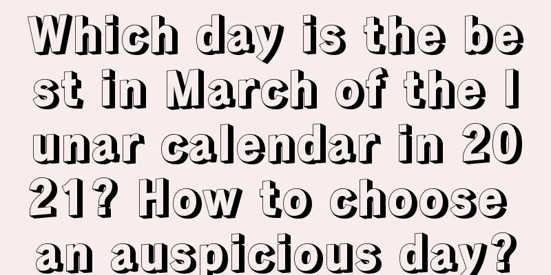 Which day is the best in March of the lunar calendar in 2021? How to choose an auspicious day?