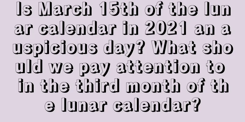 Is March 15th of the lunar calendar in 2021 an auspicious day? What should we pay attention to in the third month of the lunar calendar?
