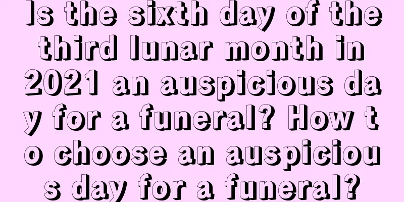 Is the sixth day of the third lunar month in 2021 an auspicious day for a funeral? How to choose an auspicious day for a funeral?
