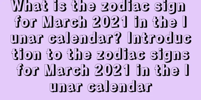 What is the zodiac sign for March 2021 in the lunar calendar? Introduction to the zodiac signs for March 2021 in the lunar calendar