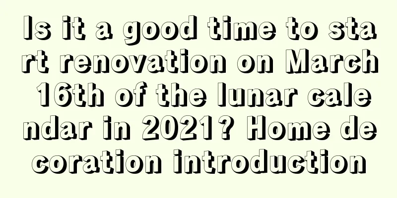 Is it a good time to start renovation on March 16th of the lunar calendar in 2021? Home decoration introduction