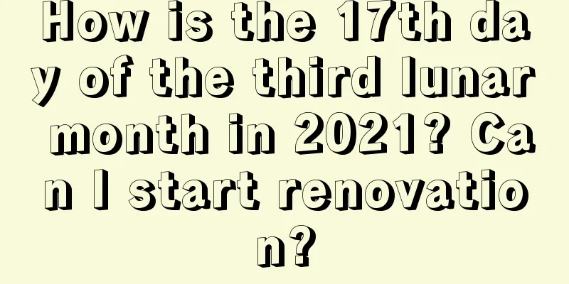 How is the 17th day of the third lunar month in 2021? Can I start renovation?