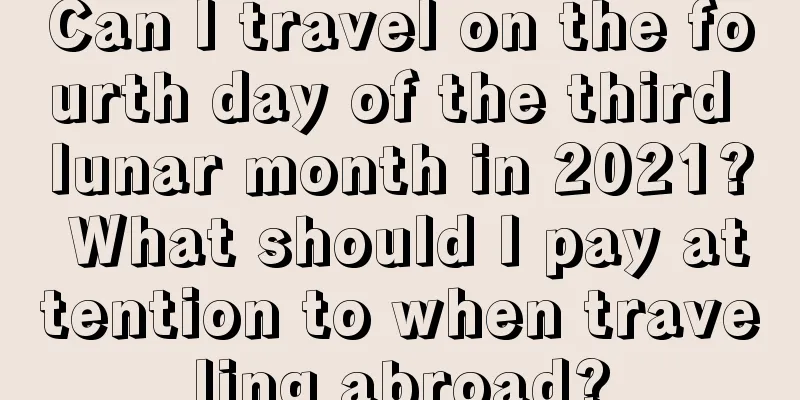 Can I travel on the fourth day of the third lunar month in 2021? What should I pay attention to when traveling abroad?