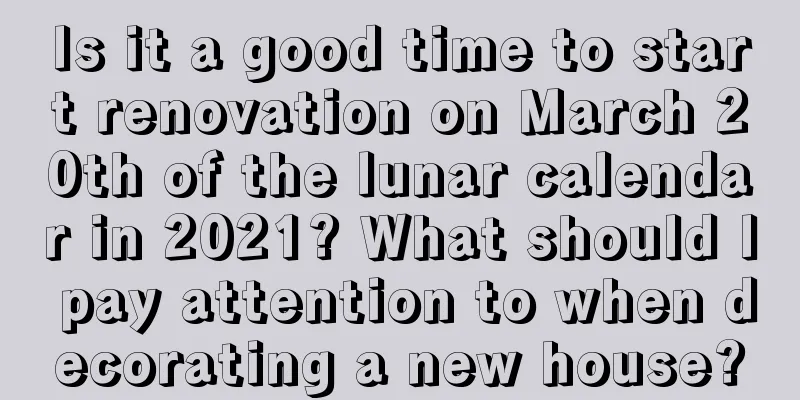 Is it a good time to start renovation on March 20th of the lunar calendar in 2021? What should I pay attention to when decorating a new house?