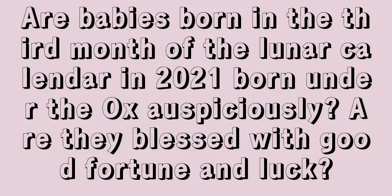 Are babies born in the third month of the lunar calendar in 2021 born under the Ox auspiciously? Are they blessed with good fortune and luck?