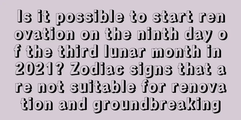 Is it possible to start renovation on the ninth day of the third lunar month in 2021? Zodiac signs that are not suitable for renovation and groundbreaking