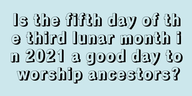 Is the fifth day of the third lunar month in 2021 a good day to worship ancestors?