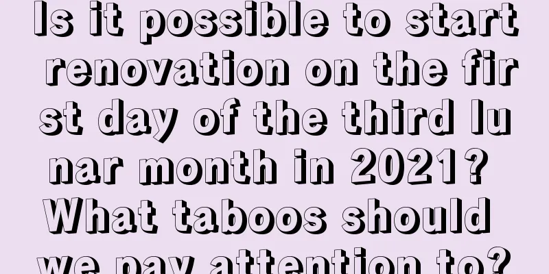Is it possible to start renovation on the first day of the third lunar month in 2021? What taboos should we pay attention to?