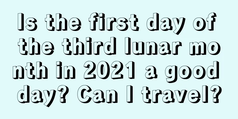 Is the first day of the third lunar month in 2021 a good day? Can I travel?