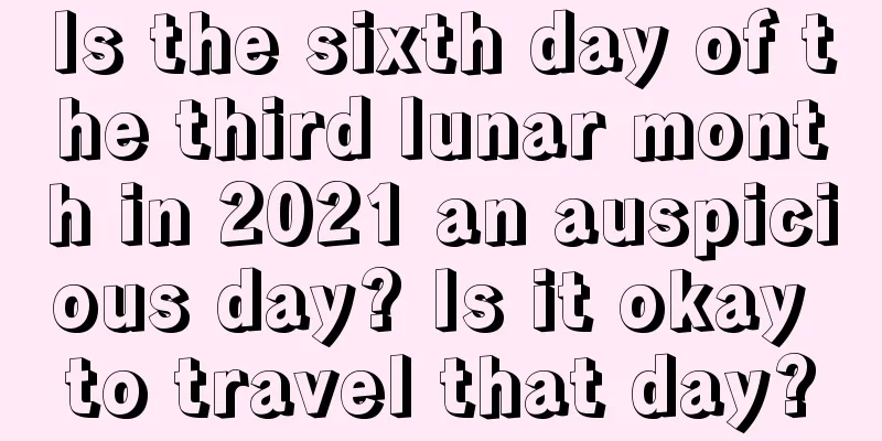 Is the sixth day of the third lunar month in 2021 an auspicious day? Is it okay to travel that day?