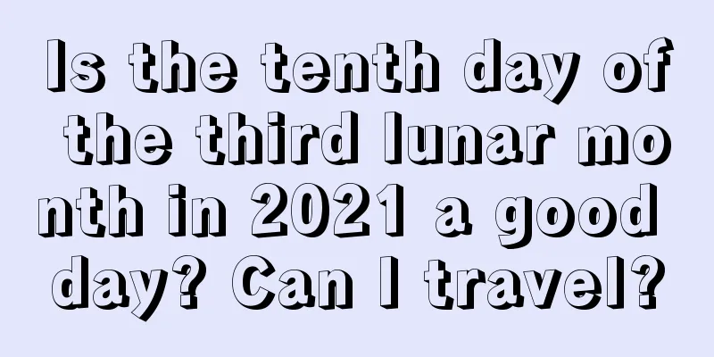 Is the tenth day of the third lunar month in 2021 a good day? Can I travel?