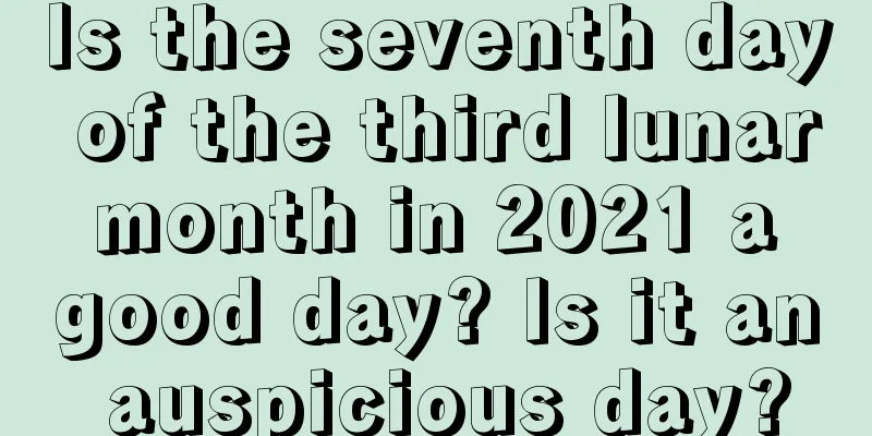 Is the seventh day of the third lunar month in 2021 a good day? Is it an auspicious day?