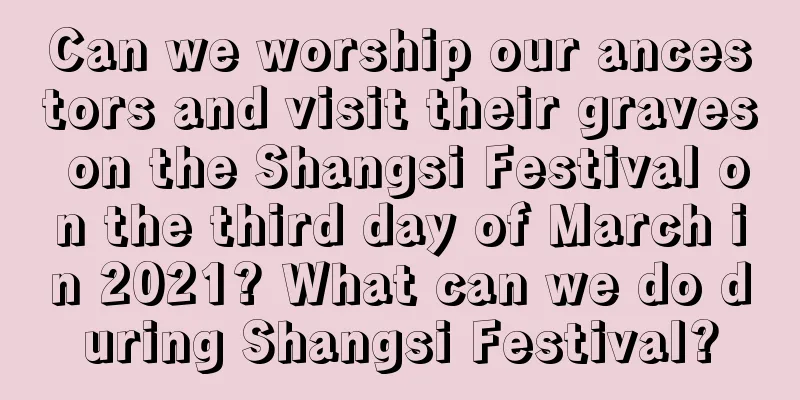Can we worship our ancestors and visit their graves on the Shangsi Festival on the third day of March in 2021? What can we do during Shangsi Festival?
