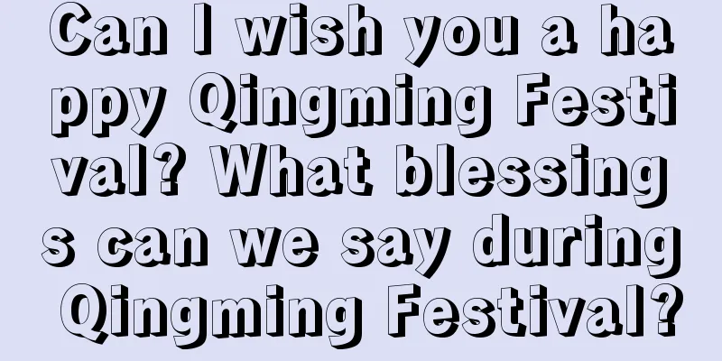 Can I wish you a happy Qingming Festival? What blessings can we say during Qingming Festival?