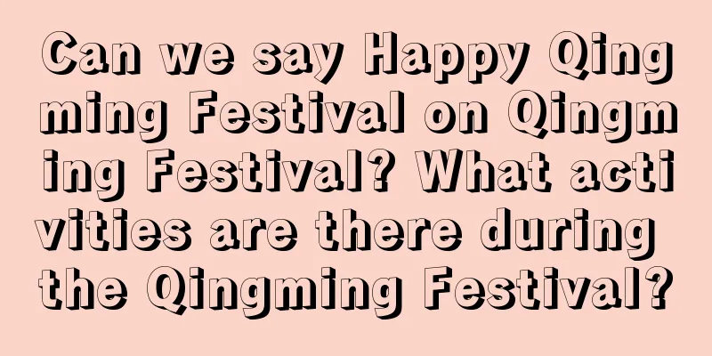Can we say Happy Qingming Festival on Qingming Festival? What activities are there during the Qingming Festival?