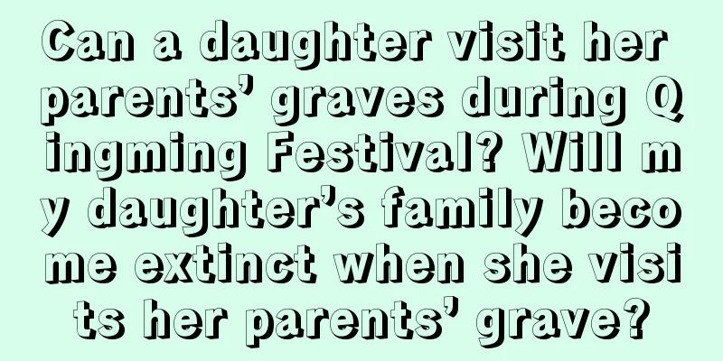 Can a daughter visit her parents’ graves during Qingming Festival? Will my daughter’s family become extinct when she visits her parents’ grave?