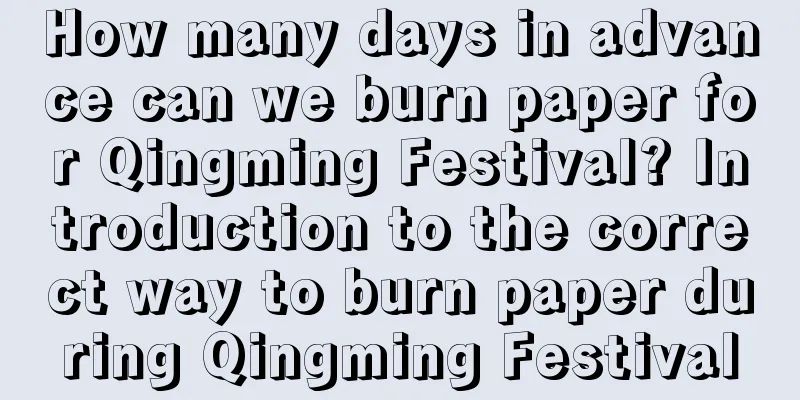 How many days in advance can we burn paper for Qingming Festival? Introduction to the correct way to burn paper during Qingming Festival