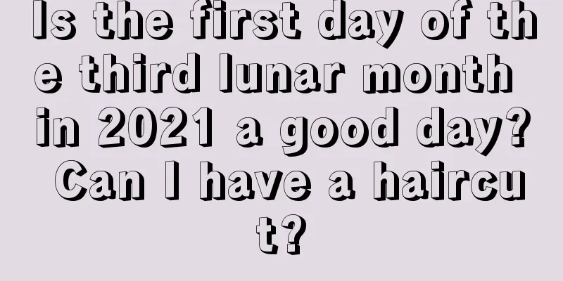 Is the first day of the third lunar month in 2021 a good day? Can I have a haircut?