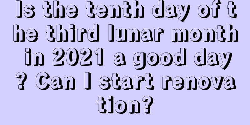 Is the tenth day of the third lunar month in 2021 a good day? Can I start renovation?