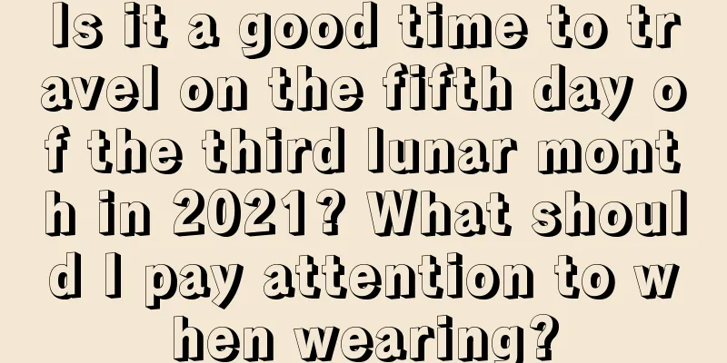 Is it a good time to travel on the fifth day of the third lunar month in 2021? What should I pay attention to when wearing?