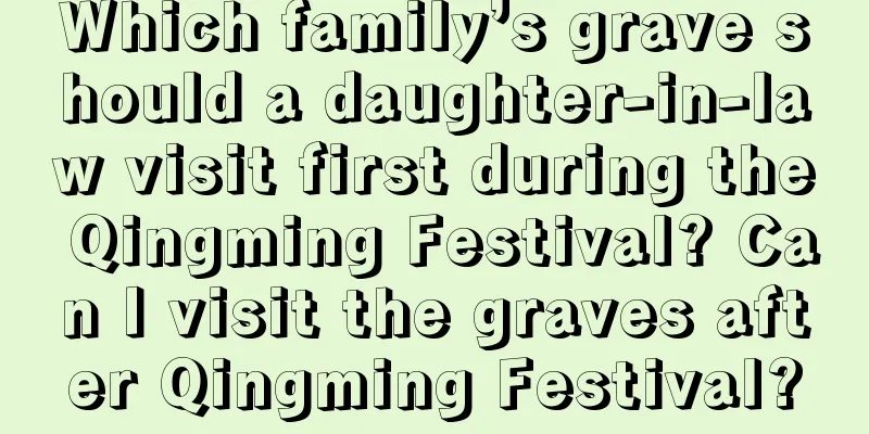 Which family’s grave should a daughter-in-law visit first during the Qingming Festival? Can I visit the graves after Qingming Festival?