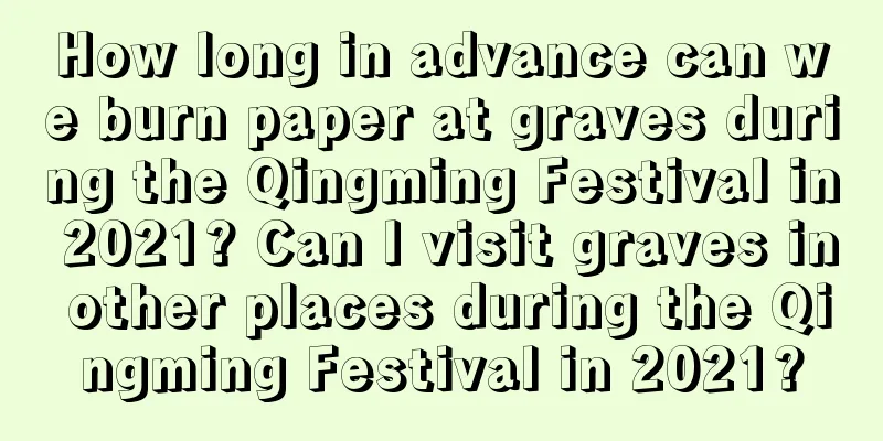 How long in advance can we burn paper at graves during the Qingming Festival in 2021? Can I visit graves in other places during the Qingming Festival in 2021?