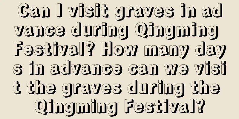Can I visit graves in advance during Qingming Festival? How many days in advance can we visit the graves during the Qingming Festival?