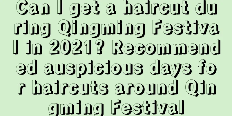 Can I get a haircut during Qingming Festival in 2021? Recommended auspicious days for haircuts around Qingming Festival