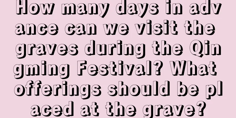 How many days in advance can we visit the graves during the Qingming Festival? What offerings should be placed at the grave?