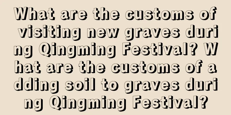 What are the customs of visiting new graves during Qingming Festival? What are the customs of adding soil to graves during Qingming Festival?