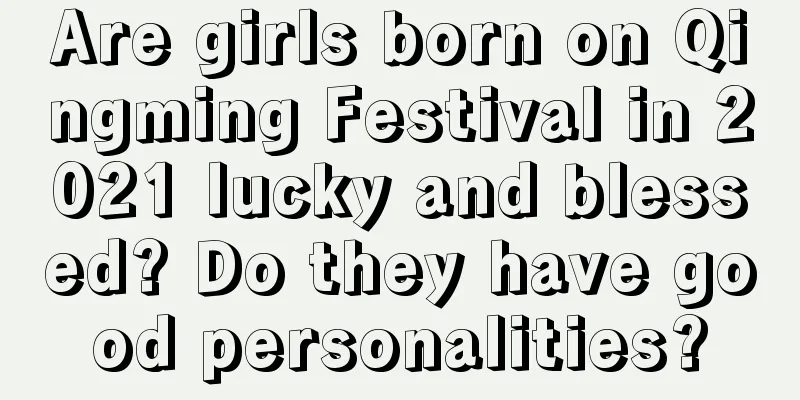 Are girls born on Qingming Festival in 2021 lucky and blessed? Do they have good personalities?