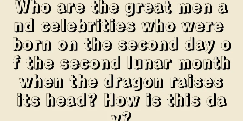 Who are the great men and celebrities who were born on the second day of the second lunar month when the dragon raises its head? How is this day?