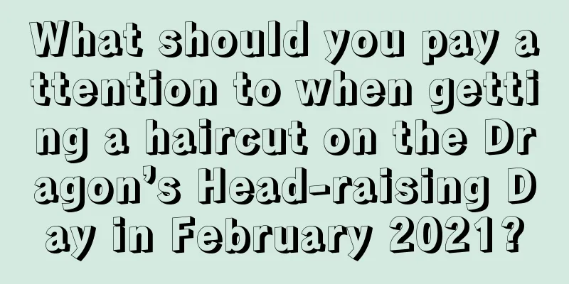 What should you pay attention to when getting a haircut on the Dragon’s Head-raising Day in February 2021?