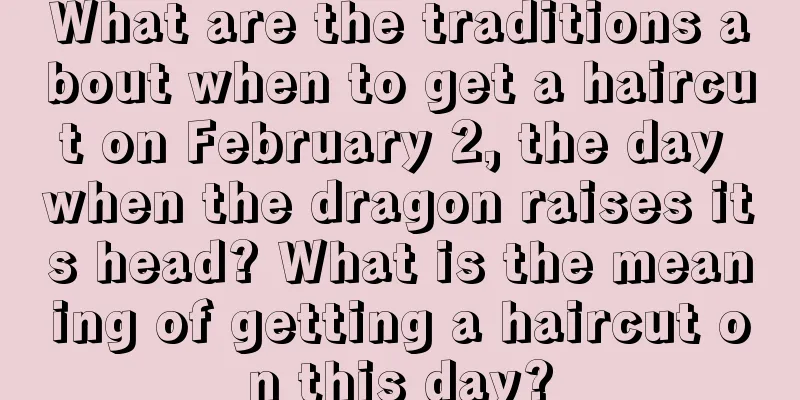 What are the traditions about when to get a haircut on February 2, the day when the dragon raises its head? What is the meaning of getting a haircut on this day?