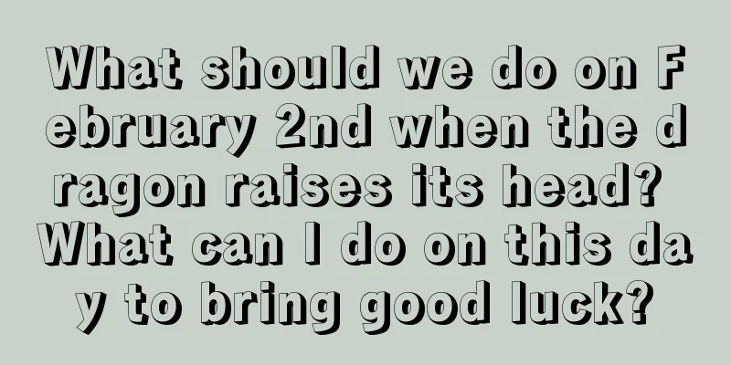 What should we do on February 2nd when the dragon raises its head? What can I do on this day to bring good luck?