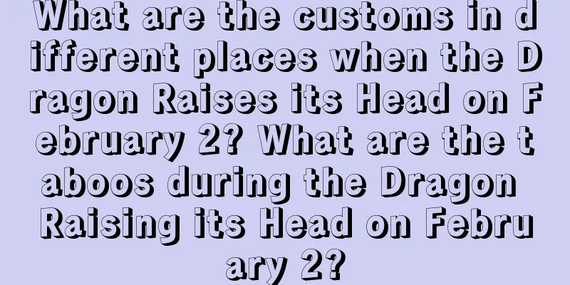 What are the customs in different places when the Dragon Raises its Head on February 2? What are the taboos during the Dragon Raising its Head on February 2?